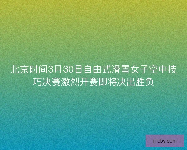 北京时间3月30日自由式滑雪女子空中技巧决赛激烈开赛即将决出胜负