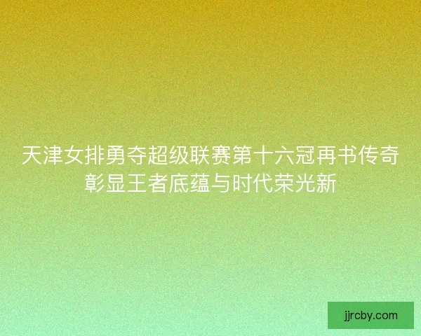 天津女排勇夺超级联赛第十六冠再书传奇彰显王者底蕴与时代荣光新