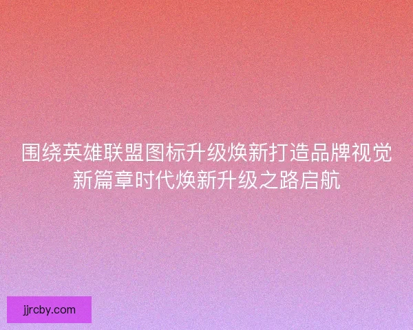 围绕英雄联盟图标升级焕新打造品牌视觉新篇章时代焕新升级之路启航
