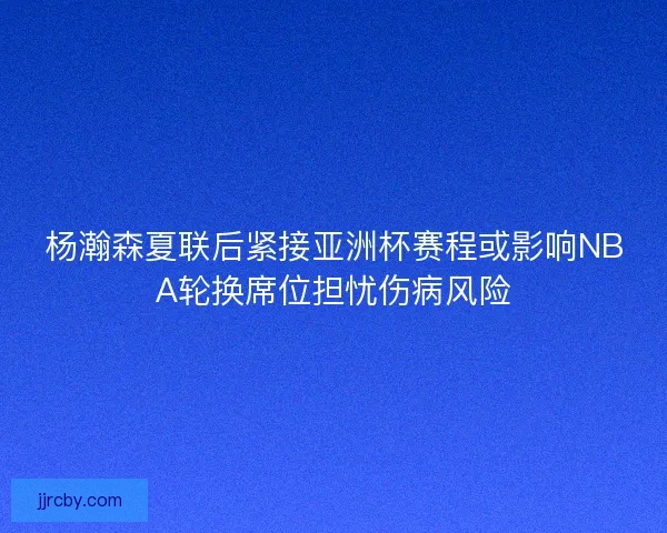 杨瀚森夏联后紧接亚洲杯赛程或影响NBA轮换席位担忧伤病风险