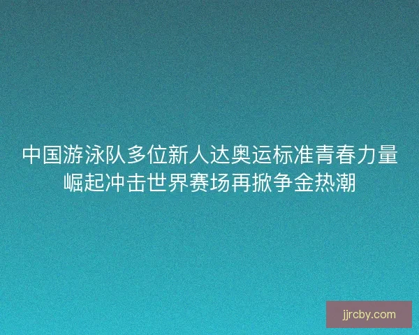 中国游泳队多位新人达奥运标准青春力量崛起冲击世界赛场再掀争金热潮